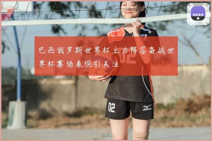 巴西俄罗斯世界杯主力阵容备战世界杯赛场表现引关注