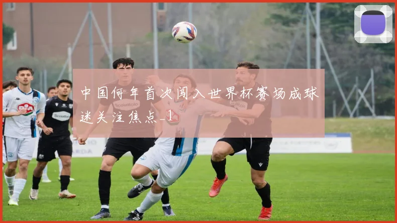 中国何年首次闯入世界杯赛场成球迷关注焦点_1