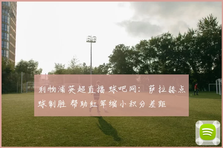 利物浦英超直播 球吧网:萨拉赫点球制胜 帮助红军缩小积分差距
