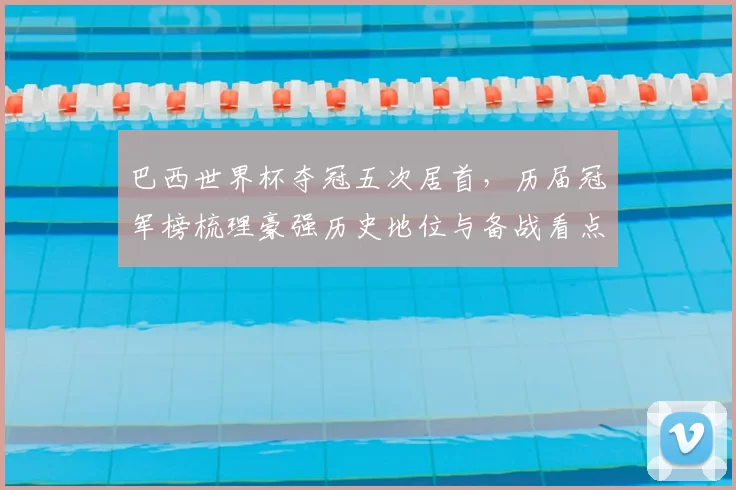 巴西世界杯夺冠五次居首，历届冠军榜梳理豪强历史地位与备战看点