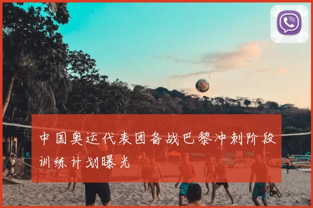 中国奥运代表团备战巴黎冲刺阶段训练计划曝光