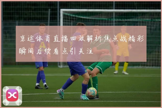 京运体育直播回放解析焦点战精彩瞬间后续看点引关注