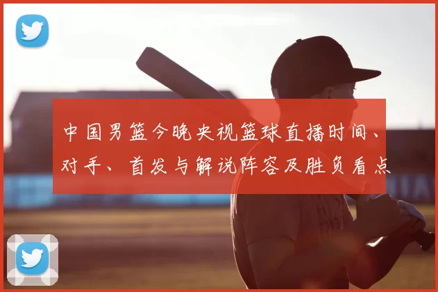 中国男篮今晚央视篮球直播时间、对手、首发与解说阵容及胜负看点