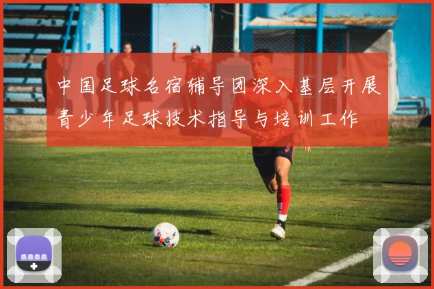 中国足球名宿辅导团深入基层开展青少年足球技术指导与培训工作