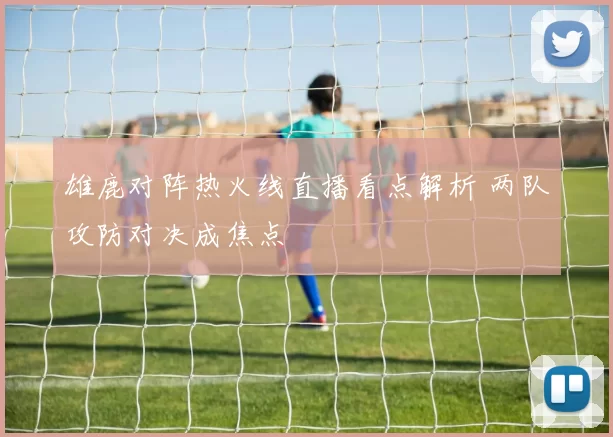 雄鹿对阵热火线直播看点解析 两队攻防对决成焦点