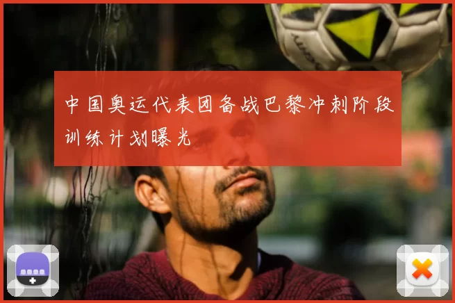 中国奥运代表团备战巴黎冲刺阶段训练计划曝光