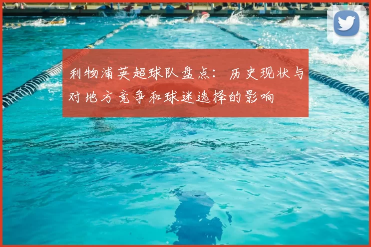 利物浦英超球队盘点：历史现状与对地方竞争和球迷选择的影响