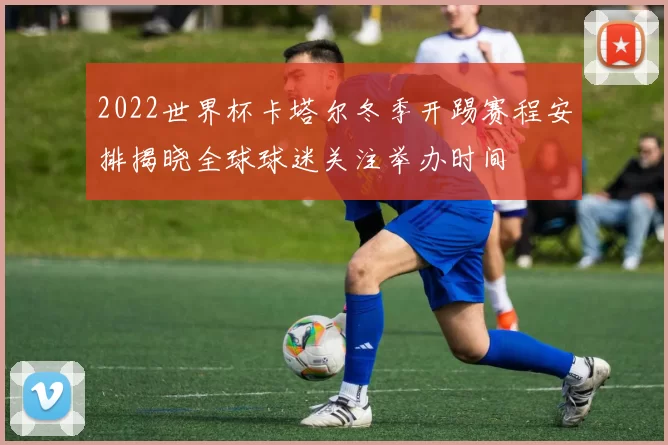 2022世界杯卡塔尔冬季开踢赛程安排揭晓全球球迷关注举办时间