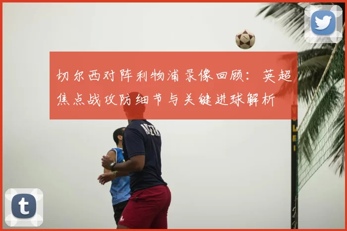 切尔西对阵利物浦录像回顾:英超焦点战攻防细节与关键进球解析