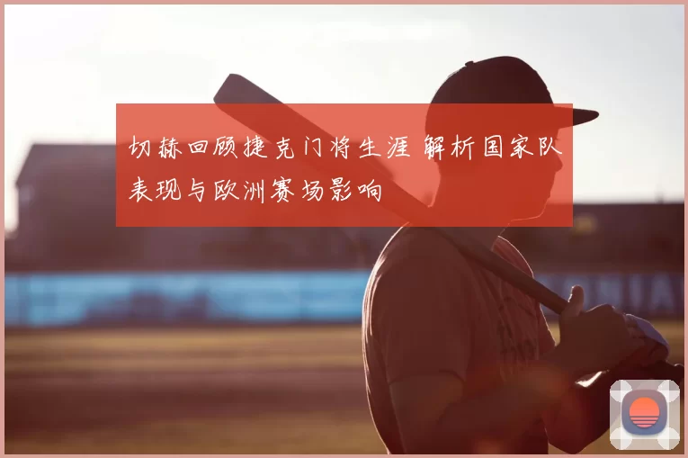 切赫回顾捷克门将生涯 解析国家队表现与欧洲赛场影响
