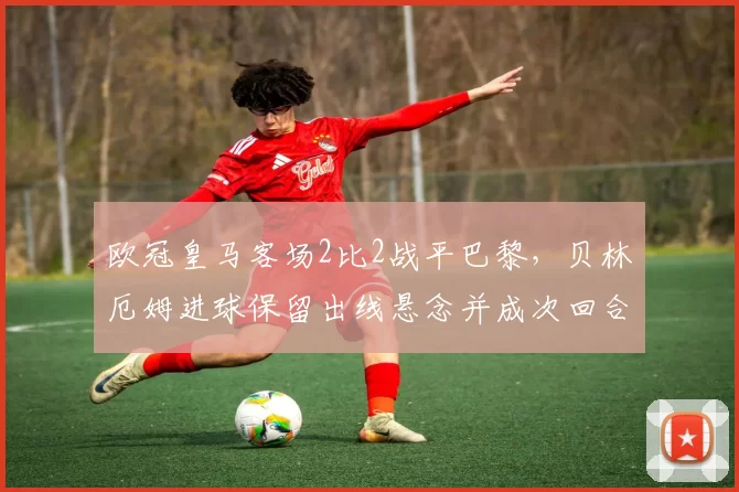 欧冠皇马客场2比2战平巴黎，贝林厄姆进球保留出线悬念并成次回合看点