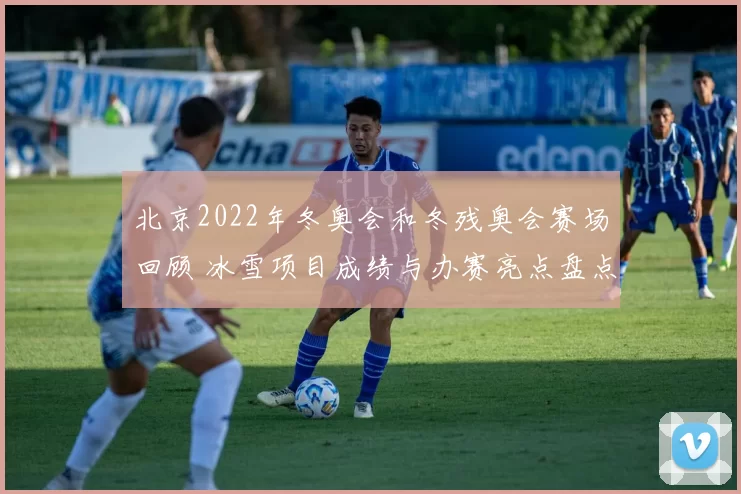 北京2022年冬奥会和冬残奥会赛场回顾 冰雪项目成绩与办赛亮点盘点