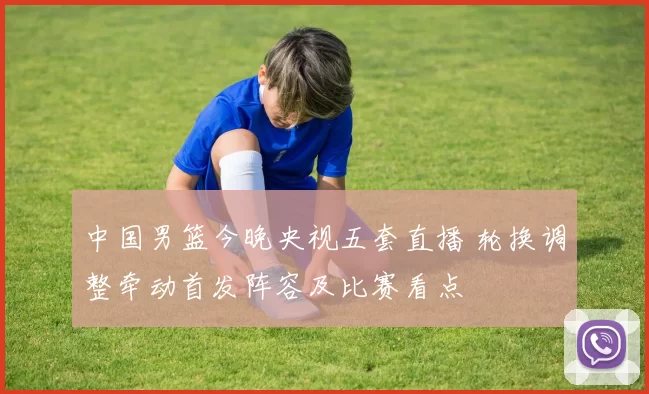 中国男篮今晚央视五套直播 轮换调整牵动首发阵容及比赛看点
