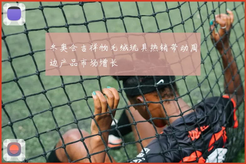 冬奥会吉祥物毛绒玩具热销带动周边产品市场增长