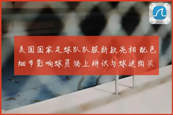 美国国家足球队队服新款亮相 配色细节影响球员场上辨识与球迷购买