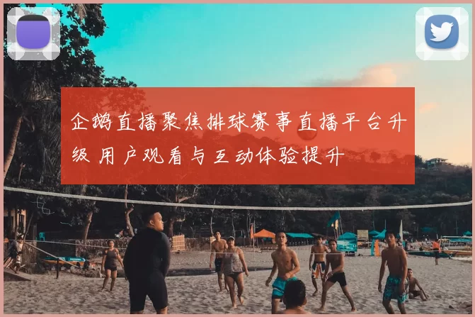 企鹅直播聚焦排球赛事直播平台升级 用户观看与互动体验提升
