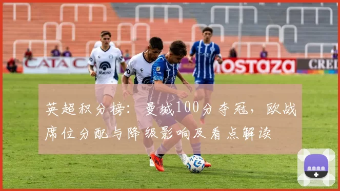 英超积分榜:曼城100分夺冠,欧战席位分配与降级影响及看点解读