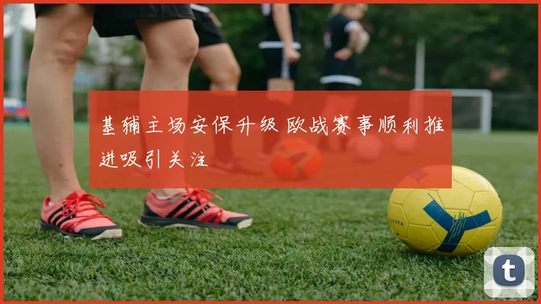 基辅主场安保升级 欧战赛事顺利推进吸引关注