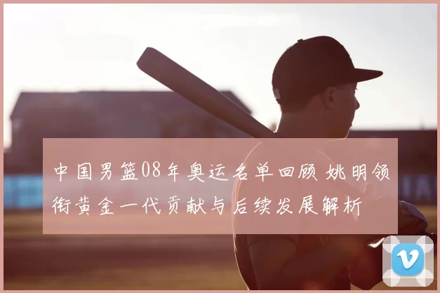 中国男篮08年奥运名单回顾 姚明领衔黄金一代贡献与后续发展解析