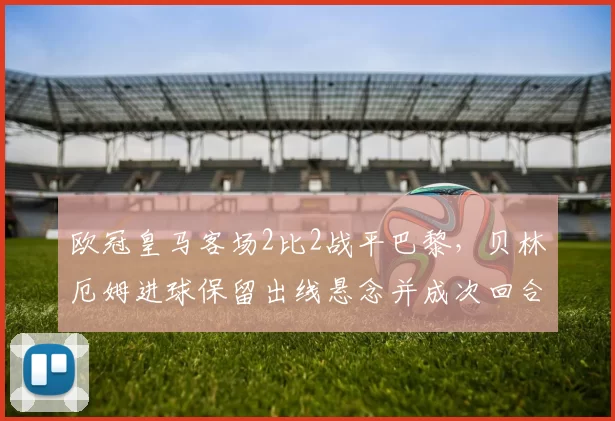 欧冠皇马客场2比2战平巴黎，贝林厄姆进球保留出线悬念并成次回合看点