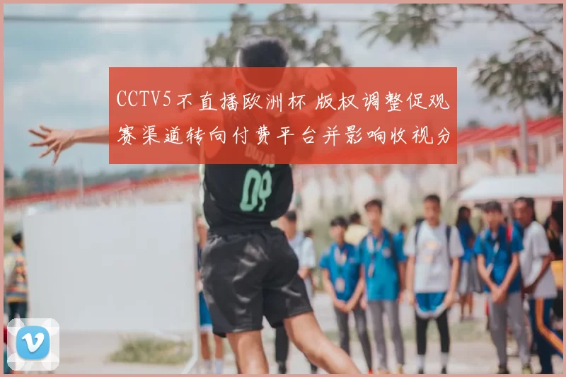 CCTV5不直播欧洲杯 版权调整促观赛渠道转向付费平台并影响收视分布