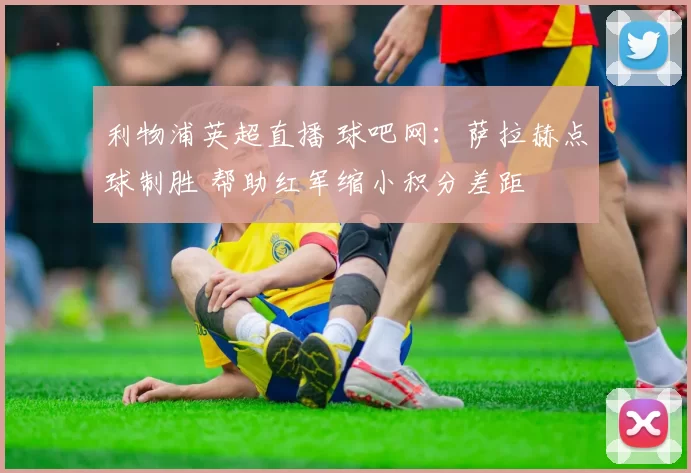 利物浦英超直播 球吧网:萨拉赫点球制胜 帮助红军缩小积分差距