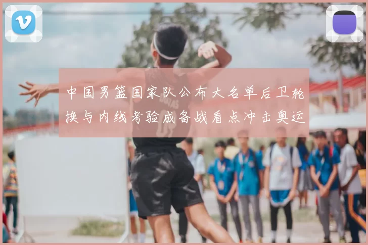中国男篮国家队公布大名单后卫轮换与内线考验成备战看点冲击奥运