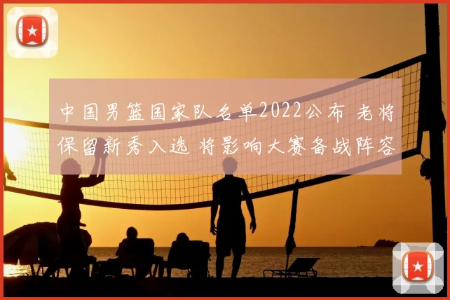 中国男篮国家队名单2022公布 老将保留新秀入选 将影响大赛备战阵容