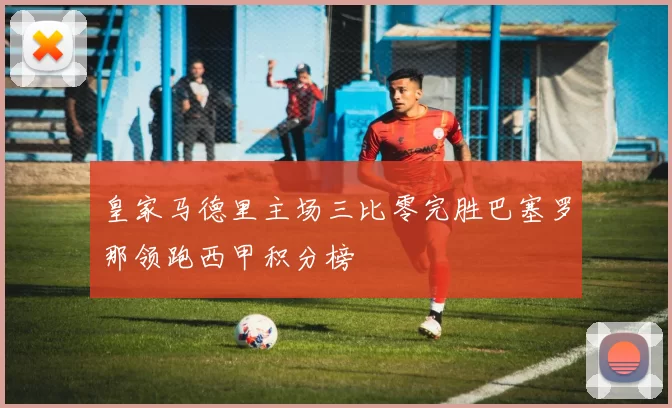 皇家马德里主场三比零完胜巴塞罗那领跑西甲积分榜