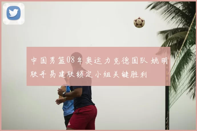 中国男篮08年奥运力克德国队 姚明联手易建联锁定小组关键胜利