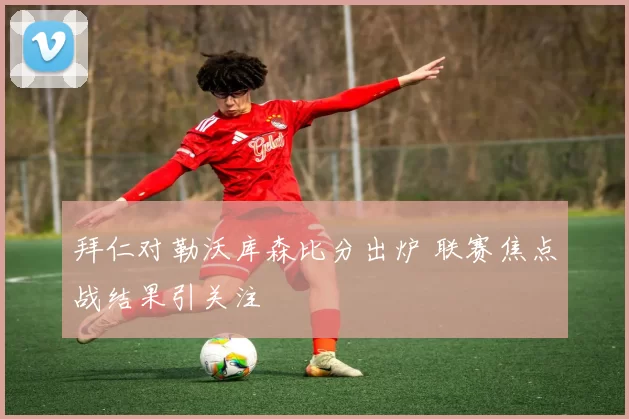 拜仁对勒沃库森比分出炉 联赛焦点战结果引关注
