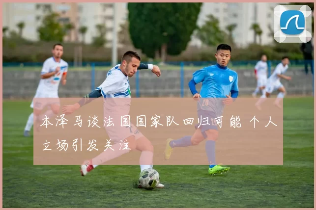 本泽马谈法国国家队回归可能 个人立场引发关注
