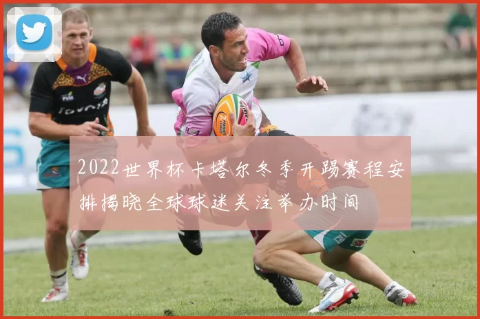 2022世界杯卡塔尔冬季开踢赛程安排揭晓全球球迷关注举办时间