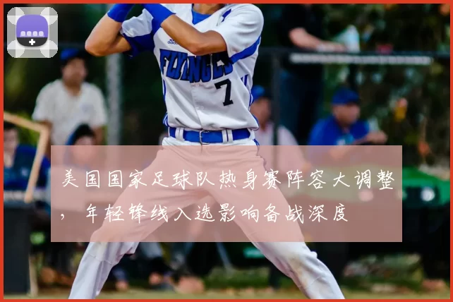 美国国家足球队热身赛阵容大调整，年轻锋线入选影响备战深度