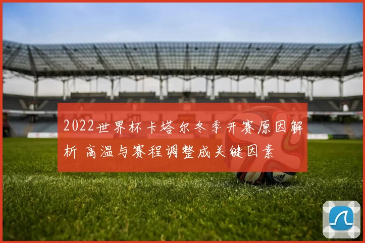 2022世界杯卡塔尔冬季开赛原因解析 高温与赛程调整成关键因素