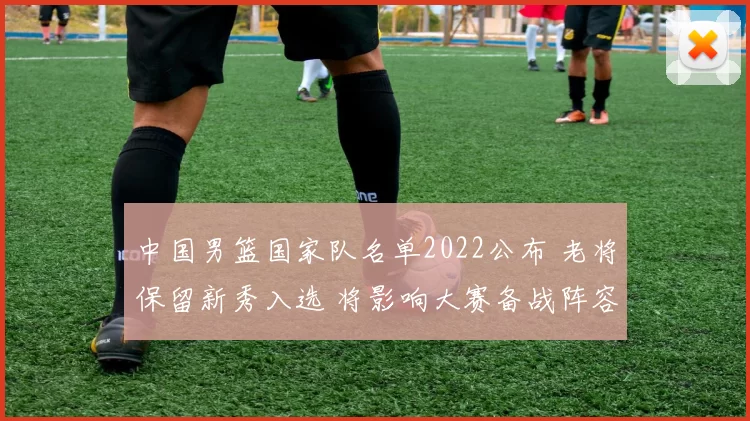 中国男篮国家队名单2022公布 老将保留新秀入选 将影响大赛备战阵容