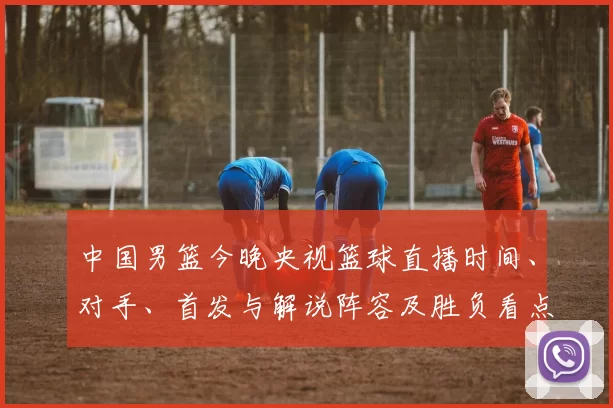 中国男篮今晚央视篮球直播时间、对手、首发与解说阵容及胜负看点