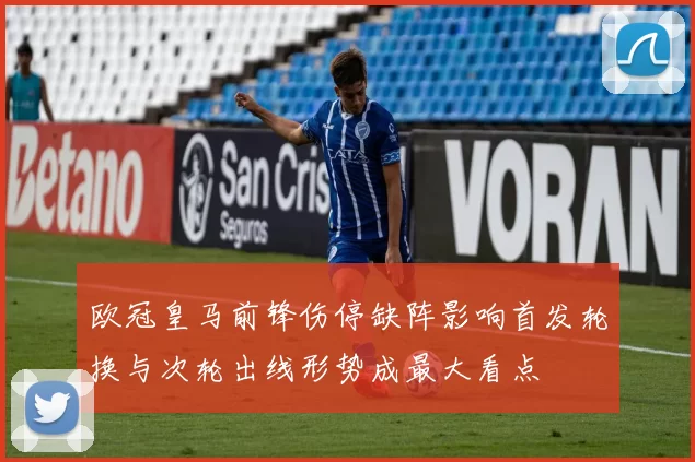 欧冠皇马前锋伤停缺阵影响首发轮换与次轮出线形势成最大看点