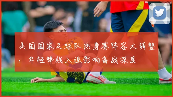美国国家足球队热身赛阵容大调整，年轻锋线入选影响备战深度